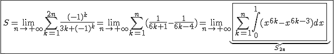 \fbox{S=\lim_{n\to+\infty}\Bigsum_{k=1}^{2n}\frac{(-1)^k}{3k+(-1)^k}=\lim_{n\to+\infty}\Bigsum_{k=1}^{n}(\frac{1}{6k+1}-\frac{1}{6k-4})=\lim_{n\to+\infty}\underb{\fbox{\Bigsum_{k=1}^{n}\int_{0}^{1}(x^{6k}-x^{6k-3})dx}}_{S_{2n}}}
